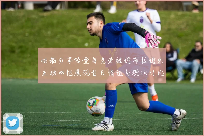 快船分享哈登与克劳福德布拉德利互动回忆展现昔日情谊与现状对比