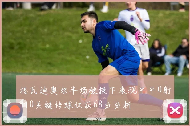 格瓦迪奥尔半场被换下表现平平0射门0关键传球仅获68分分析