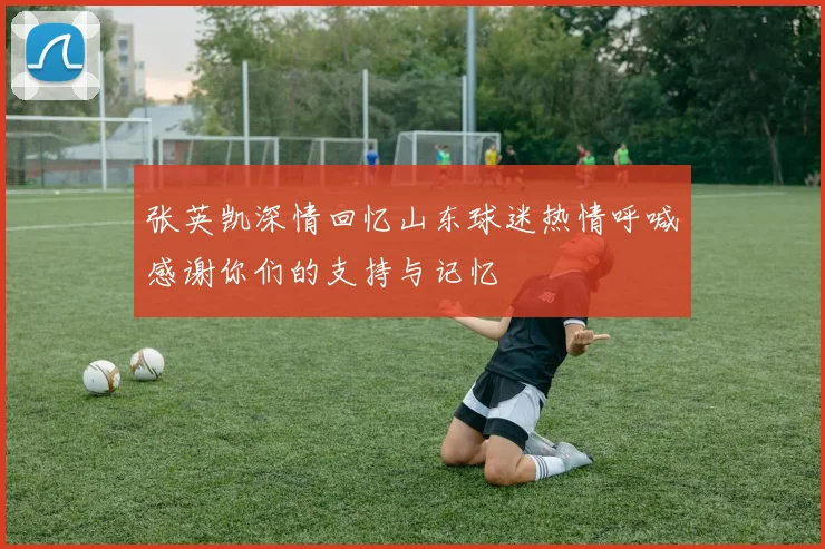 张英凯深情回忆山东球迷热情呼喊感谢你们的支持与记忆
