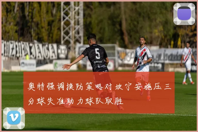 奥特强调换防策略对坎宁安施压三分球失准助力球队取胜