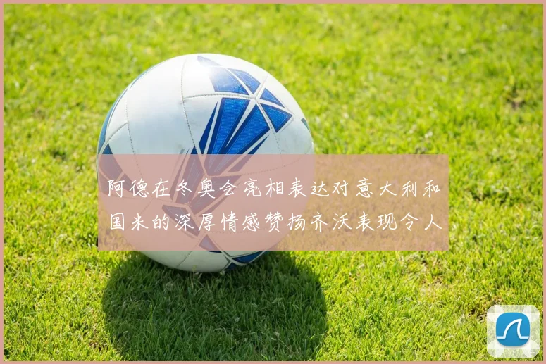 阿德在冬奥会亮相表达对意大利和国米的深厚情感赞扬齐沃表现令人惊喜