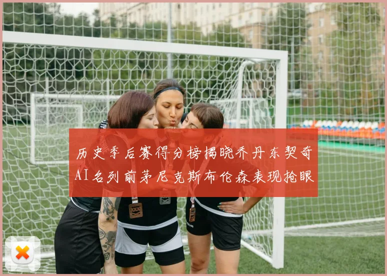 历史季后赛得分榜揭晓乔丹东契奇AI名列前茅尼克斯布伦森表现抢眼
