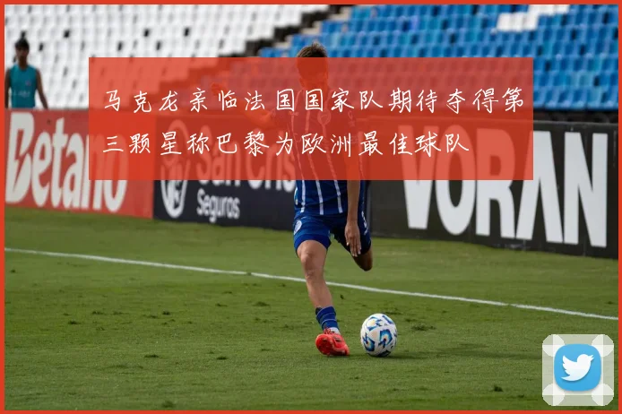 马克龙亲临法国国家队期待夺得第三颗星称巴黎为欧洲最佳球队