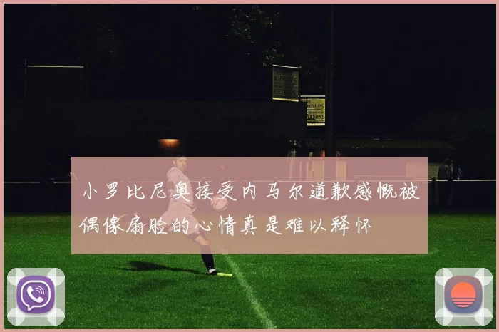 小罗比尼奥接受内马尔道歉感慨被偶像扇脸的心情真是难以释怀