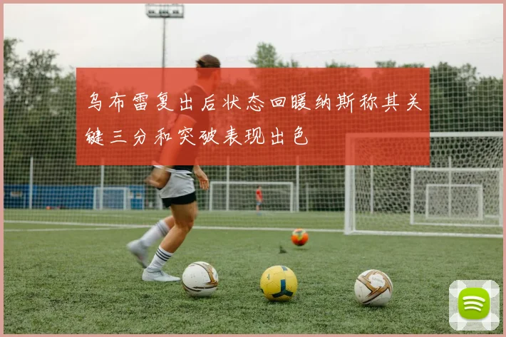 乌布雷复出后状态回暖纳斯称其关键三分和突破表现出色