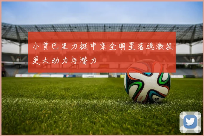 小贾巴里力挺申京全明星落选激发更大动力与潜力