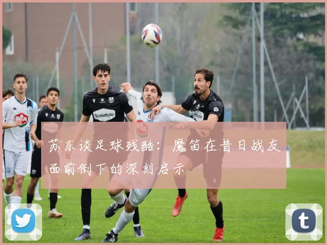 苏东谈足球残酷：魔笛在昔日战友面前倒下的深刻启示