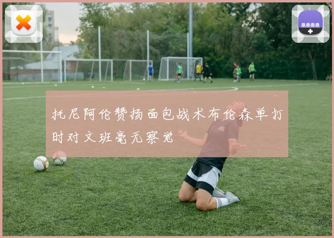 托尼阿伦赞扬面包战术布伦森单打时对文班毫无察觉