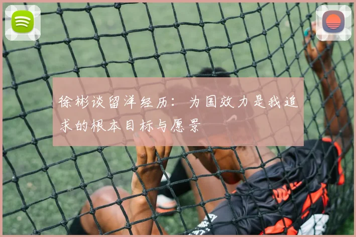 徐彬谈留洋经历：为国效力是我追求的根本目标与愿景