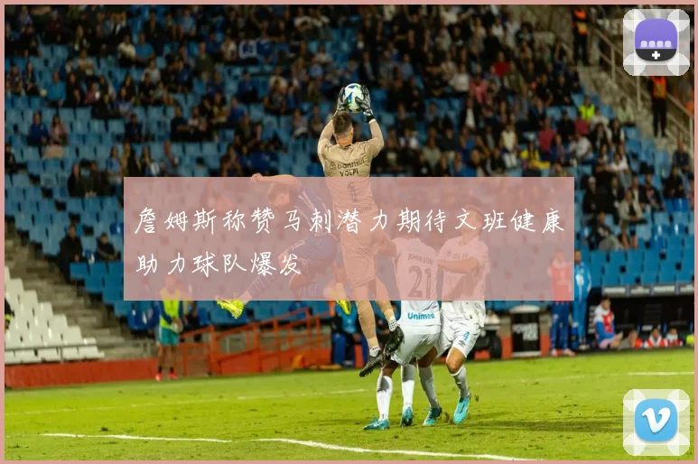 詹姆斯称赞马刺潜力期待文班健康助力球队爆发