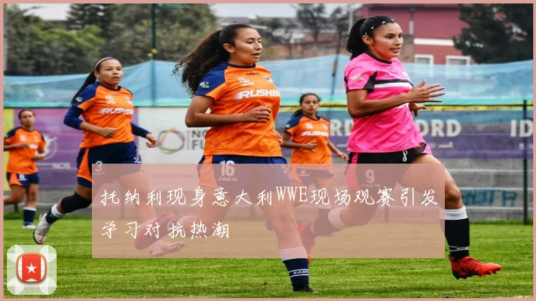 托纳利现身意大利WWE现场观赛引发学习对抗热潮