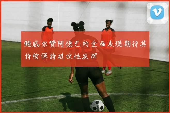 鲍威尔赞阿德巴约全面表现期待其持续保持进攻性发挥
