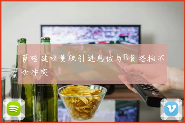 萨哈建议曼联引进恩佐与B费搭档不会冲突