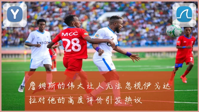 詹姆斯的伟大让人无法忽视伊戈达拉对他的高度评价引发热议