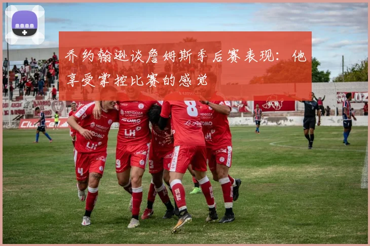 乔约翰逊谈詹姆斯季后赛表现：他享受掌控比赛的感觉