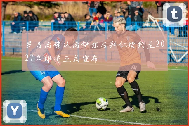 罗马诺确认诺伊尔与拜仁续约至2027年即将正式宣布