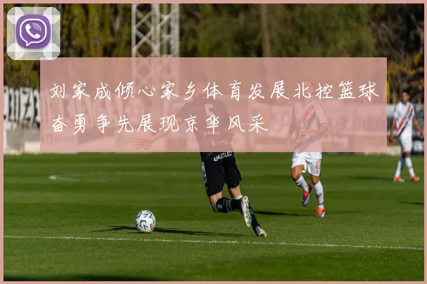 刘家成倾心家乡体育发展北控篮球奋勇争先展现京华风采
