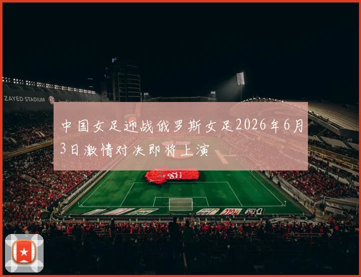 中国女足迎战俄罗斯女足2026年6月3日激情对决即将上演