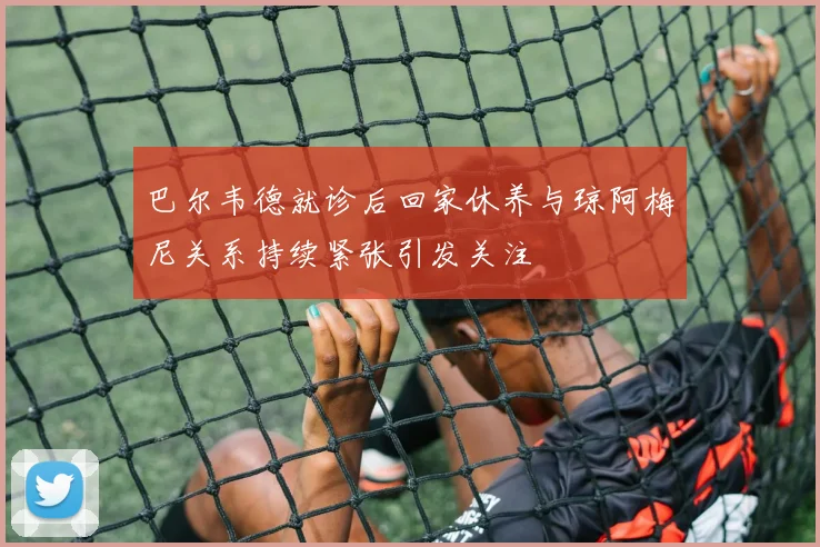 巴尔韦德就诊后回家休养与琼阿梅尼关系持续紧张引发关注