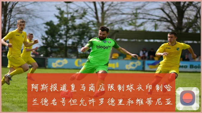 阿斯报道皇马商店限制球衣印制哈兰德名号但允许罗德里和维蒂尼亚印制