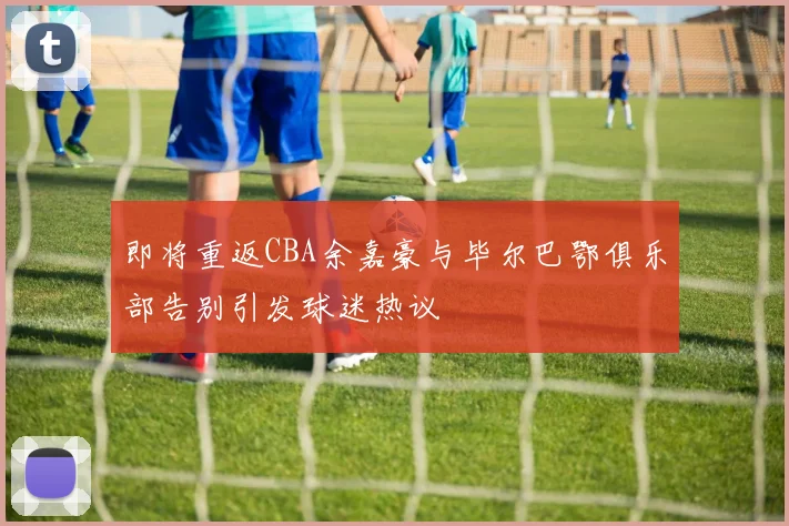 即将重返CBA余嘉豪与毕尔巴鄂俱乐部告别引发球迷热议